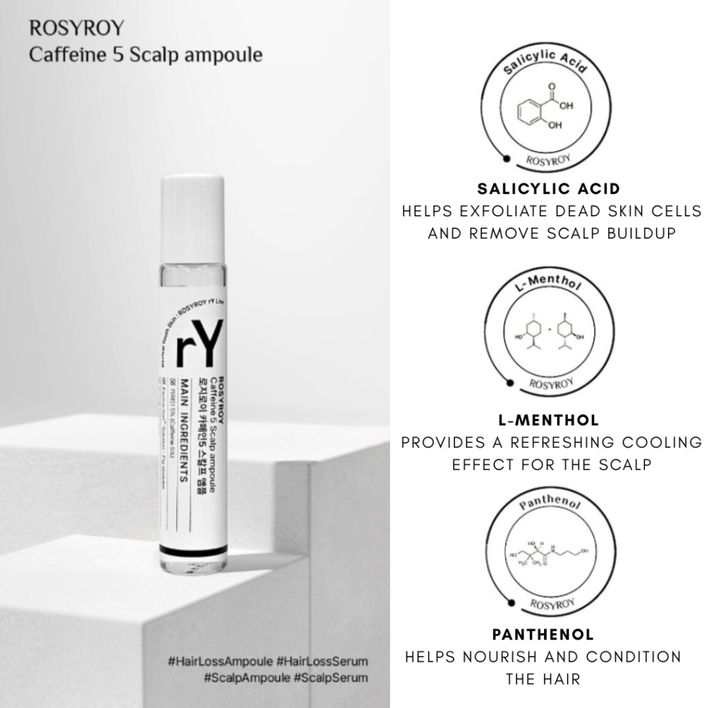 Rosyroy Caffeine 5 Scalp Ampoule 18 ml / 0.60fl.oz. *Product expires 9/2026 Roll-On Ampoule for Hair Loss & Scalp Care Salicylic Acid – Helps exfoliate dead skin cells and remove scalp buildup. L-Menthol – Provides a refreshing cooling effect for the scalp. Panthenol – Helps nourish and condition the hair. Caffeine – Helps maintain a healthy oil and moisture balance on the scalp. Plant-derived caffeine extracted from green coffee beans helps reduce hair loss and supports a healthy scalp environment. Additionally, cytokines stimulated by caffeine may help promote healthy hair growth.* Ficus carica (Fig) Vesicles – Figs contain natural proteolytic enzymes that help break down and remove dead skin cells from the scalp. Rich in polyphenols, they also help replenish essential nutrients, supporting a healthier scalp condition.* *Claims are based on the characteristics of the raw ingredients. Results may vary depending on individual conditions. Ingredients: Water, Caffeine (5%), Niacinamide, 1,2-Hexanediol, Butylene Glycol, C12-14 Pareth-12, Methyl Disopropyl propionamide, Ficus Carica (Fif) Vesicles, Ammonium Acryloyldimethyltaurate/VP Copolymer, Arginine, Salicyclic Acid, Panthenol, Glycerin, Menthol, Juniperus Virginiana Oil, Citrus Aurantium Bergamia (Bergamot) Fruit Oil, Rosmarinus Officinalis (Rosemary) Leaf Oil, Citrus Aurantium Bergamia (Bergamot) Fruit Oil, Rosmarinus Officinalis (Rosemary) Leaf Oil, Disodium EDTA, Pinus Sylvestris Leaf Oil, Lavandula Hybrida Oil, Copaifera Officinalis (Balsam Copaiba) Resin, Melaleuca Alternifolia (Tea Tree) Leaf Oil, Mentha Piperita (Peppermint) Oil, Cupressus Sempervirens Leaf/Nut/Stem oil, Linalool, Limonene HAIR