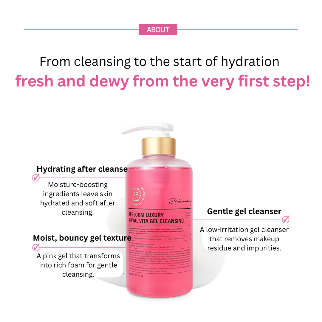 Rebloom Luxury 4 Hyal Vita Gel Cleansing (500ml) Rebloom is a premium aesthetic brand currently used in over 3,000 aesthetic clinics outside of Korea. The brand has been proven effective in skin regeneration, hydration, and soothing. Its products are used in aesthetic centers and dermatological research labs, and have been developed in collaboration with industry professionals and experts. Rebloom Luxury 4 Hyal Vita Gel Cleansing (500ml) A gel cleanser that hydrates the skin with highly concentrated vitamin B12 and four types of hyaluronic acid complexes. Its dense foam effectively removes impurities, leaving the skin clean and refreshed. Ingredients: Purified Water, Glycerin, Maltodextrin, Coco-Glucoside, Methylpropanediol, Butylene Glycol, Acrylates/C10-30 Alkyl Acrylate Crosspolymer, Sodium Cocoyl Alaninate, Cocobetain, Tromethamine, Caprylyl Glycol, Ethylhexylglycerin, Sodium Citrate, Fragrance, Sodium Chloride, Cacao Peel Extract, Citrus Seed Extract, 1,2-Hexanediol, Stearic Acid, Disodium EDTA, Portulaca Oleracea Extract, Aloe Barbadensis Leaf Extract, Cyanocobalamin (40,000 ppm), Sodium Hyaluronate (10 ppm), Hydrolyzed Sodium Hyaluronate (1 ppm), Hydroxypropyltrimonium Hyaluronate (1 ppm), Sodium Acetylated Hyaluronate (0.1 ppm)