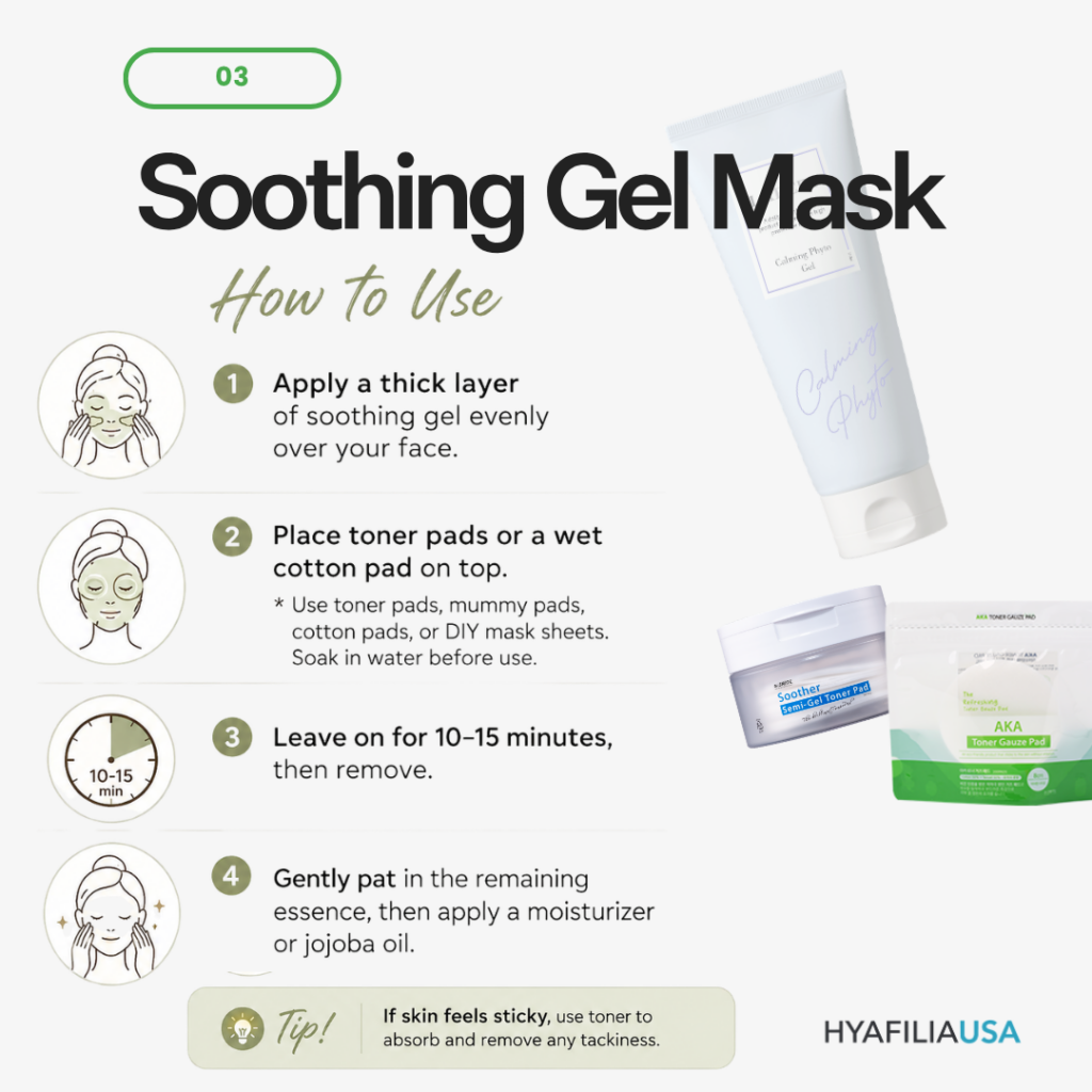 2. Use It as a Cooling Soothing Mask Soothing gel can be used by itself as a calming mask treatment. This is especially beneficial during hot summer months when the skin is exposed to heat, UV rays, and increased oil production. A soothing gel mask is ideal for: Red, irritated skin Heat-damaged skin Sensitive skin Acne-prone skin Skin with excess oil production Small bumps and congestion Many problematic skin conditions are associated with excess heat and inflammation. Cooling the skin can help reduce visible redness and discomfort while promoting a healthier complexion. Important Tip One common mistake is using a soothing gel mask and stopping there. Because soothing gels are primarily water-based, they provide an immediate cooling sensation. However, if no moisturizer is applied afterward, water can evaporate from the skin's surface, potentially leaving the skin feeling even drier. After using a soothing gel mask: Apply 2–3 drops of jojoba oil or Finish with a moisturizer or cream This helps lock hydration into the skin and prevent moisture loss. If the Gel Feels Sticky If the skin feels sticky after using the gel, apply (liquid type)toner with a cotton pad and gently absorb it into the skin. Repeat as needed until the stickiness is reduced, then follow with your moisturizer.