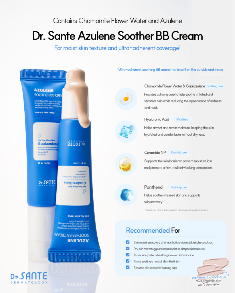 Dr.Sante Azulene Soother BB Cream (35g) For moist skin texture and ultra-adherent coverage Key ingredients *Chamomile flower water & Guaiazulene *Hyaluronic Acid *Ceramide NP *Panthenol Dr.Sante Azulene Soother BB Cream is Recommended for skin requiring recovery after aesthetic or dermatological procedures Dry skin that struggles to retain moisture despite skincare use Those who prefer a healthy glow over artificial shine Those seeking a natural, skin-like finish Sensitive skin in need of calming care Dr.Sante Azulene Soother BB Cream Ingredients : Water, Propanediol, Cetyl Ethylhexanoate, Caprylic/Capric Triglyceride, Titanium dioxide, Butylene Glycol, Ethylhexyl Salicylate, Butyloctyl Salicylate, Phenyl Trimethicone, Cetyl PEG/PPG-10/1 Dimethicone, Polyglyceryl-6 Polyricinoleate, Ethylhexyl Palmitate, 1,2-Hexanediol, Disteardimonium Hectorite, Diisostearyl Malate, Sorbitan Sesquioleate, Zinc oxide, Magnesium Sulfate, Beeswax, Ethoxydiglycol, Panthenol, Lactobacillus Ferment Lysate, Oenothera Biennis (Evening Primrose) Oil, Fragrance, Cyperus Rotundus Root Extract, Mica, HDI/Trimethylol Hexyllactone Crosspolymer, Iron Oxide Yellow (CI 77492), Caprylyl Glycol, Aluminum Hydroxide, Triethoxycaprylylsilane, Tocopheryl Nicotinate, Iron Oxide Red (CI 77491), Ethylhexylglycerin, Methyl Diisopropyl Propionamide, Anthemis Nobilis Flower Water, Linum Usitatissimum (Linseed) Seed Oil, Iron Oxide Black (CI 77499), Disodium EDTA, Sorbitan Laurate, Benzyl Glycol, Silica, Hydrolyzed Glycosaminoglycans, Glycerin, Sodium Hyaluronate, Guaiazulene, Hydroxyethylcellulose, Acetyl Dipeptide-1 Cetyl Ester, Sodium Hyaluronate Crosspolymer, Hydrolyzed Hyaluronic Acid, Hydroxypropyltrimonium Hyaluronate, Ceramide NP, Tetracarboxymethyl Hexanoyl Dipeptide-12, Hyaluronic Acid, Sodium Acetylated Hyaluronate