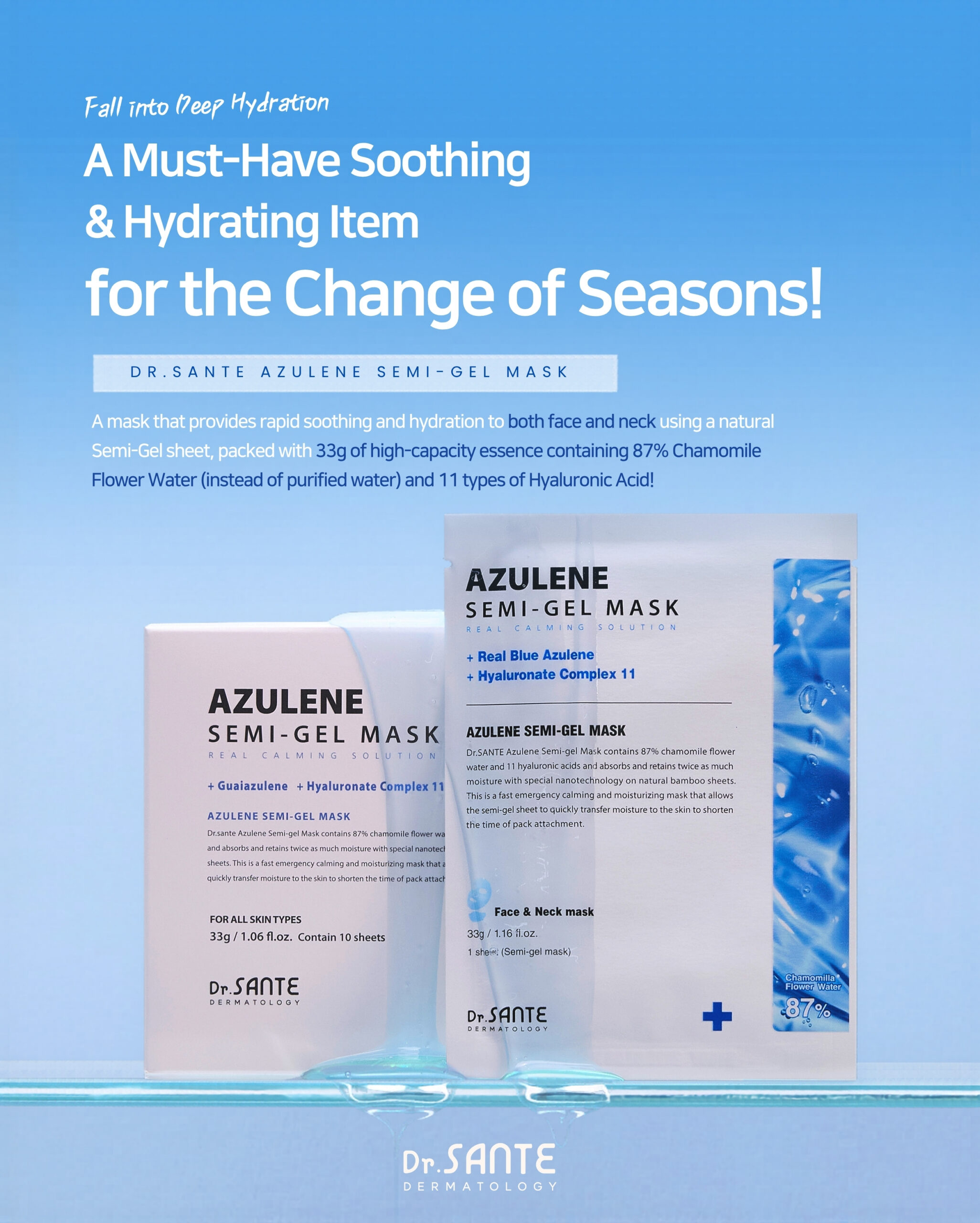 Dr.Sante Azulene Semi-Gel Mask (33g*10pcs) | Face & Neck Mask Login to see professional pricing Refresh and calm sensitive skin with the Dr. Sante Azulene Semi-Gel Mask, a premium face and neck mask infused with 33g of hydrating essence. Made with a biodegradable bamboo fiber semi-gel sheet, it delivers intensive moisture while adhering comfortably to both the face and neck for maximum absorption. Key Benefits Soothes Sensitive Skin with Guaiazulene Formulated with Guaiazulene, a soothing ingredient known for helping calm irritated and sensitive skin. Leaves skin feeling comfortable, refreshed, and balanced. Biodegradable Bamboo Fiber Semi-Gel Sheet Made from natural bamboo fiber bonded with a hydrogel (H₂O) structure. Soft, breathable, and biodegradable for a comfortable fit and enhanced moisture delivery. Adheres seamlessly to both the face and neck. 33g of Intensive Hydrating Essence Each mask contains 33g of nourishing essence, equivalent to the amount found in more than six 5ml ampoules. Delivers long-lasting hydration while helping improve skin softness and radiance. Texture A lightweight, sky-blue hydrating essence infused with 33g of moisture-rich formula. The semi-gel sheet hugs the contours of the face and neck, allowing the soothing essence to absorb evenly while providing intensive hydration and calming care. Recommended For Sensitive skin Dry or dehydrated skin Skin needing soothing after environmental stress Anyone looking for intensive face and neck hydration How to Use After cleansing, prepare your skin with Dr. Sante Azulene Soother Toner. Remove the Dr. Sante Azulene Semi-Gel Mask from the pouch and apply it evenly to the face and neck. Apply any remaining essence from the pouch over the mask for an extra boost of hydration. Leave on for 7–10 minutes. Remove the mask and gently pat the remaining essence into the skin until fully absorbed. Size: 33g × 1 Sheet Dr.Sante Azulene Semi-Gel Mask (33g*10pcs) | Face & Neck Mask Ingredients: Chamomilla Recutita (Matricaria) Flower Water (87%), Glycereth-26, 1,2-Hexanediol, Glycerin, Centaurea Cyanus Flower Extract, Guaiazulene, Sodium Hyaluronate, Hyaluronic Acid, Sodium Hyaluronate Crosspolymer, Hydrolyzed Glycosaminoglycans, Hydrolyzed Sodium Hyaluronate, Hydrolyzed Hyaluronic Acid, Sodium Acetylated Hyaluronate, Dimethylsilanol Hyaluronate, Hydroxypropyltrimonium Hyaluronate, Chamomilla Recutita (Matricaria) Flower Extract, Centella Asiatica Extract, Viola Tricolor Extract, Clitoria Ternatea Flower Extract, Aloe Barbadensis Leaf Extract, Gardenia Florida Fruit Extract, Arnica Montana Flower Extract, Hedera Helix (Ivy) Extract, Camellia Sinensis Leaf Extract, Ceramide NP, Beta-Glucan, Panthenol, Pentylene Glycol, Hydrogenated Lecithin, Caprylic/Capric Triglyceride, Dextrin, Polyglutamic Acid, Deoxyphytantriyl Palmitamide MEA, Water, Cholesterol, Hydroxyethyl Acrylate/Sodium Acryloyldimethyl Taurate Copolymer, Simmondsia Chinensis (Jojoba) Seed Oil, Citrus Aurantium Dulcis (Orange) Peel Oil.