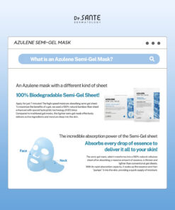 Dr.Sante Azulene Semi-Gel Mask (33g*10pcs) | Face & Neck Mask Login to see professional pricing Refresh and calm sensitive skin with the Dr. Sante Azulene Semi-Gel Mask, a premium face and neck mask infused with 33g of hydrating essence. Made with a biodegradable bamboo fiber semi-gel sheet, it delivers intensive moisture while adhering comfortably to both the face and neck for maximum absorption. Key Benefits Soothes Sensitive Skin with Guaiazulene Formulated with Guaiazulene, a soothing ingredient known for helping calm irritated and sensitive skin. Leaves skin feeling comfortable, refreshed, and balanced. Biodegradable Bamboo Fiber Semi-Gel Sheet Made from natural bamboo fiber bonded with a hydrogel (H₂O) structure. Soft, breathable, and biodegradable for a comfortable fit and enhanced moisture delivery. Adheres seamlessly to both the face and neck. 33g of Intensive Hydrating Essence Each mask contains 33g of nourishing essence, equivalent to the amount found in more than six 5ml ampoules. Delivers long-lasting hydration while helping improve skin softness and radiance. Texture A lightweight, sky-blue hydrating essence infused with 33g of moisture-rich formula. The semi-gel sheet hugs the contours of the face and neck, allowing the soothing essence to absorb evenly while providing intensive hydration and calming care. Recommended For Sensitive skin Dry or dehydrated skin Skin needing soothing after environmental stress Anyone looking for intensive face and neck hydration How to Use After cleansing, prepare your skin with Dr. Sante Azulene Soother Toner. Remove the Dr. Sante Azulene Semi-Gel Mask from the pouch and apply it evenly to the face and neck. Apply any remaining essence from the pouch over the mask for an extra boost of hydration. Leave on for 7–10 minutes. Remove the mask and gently pat the remaining essence into the skin until fully absorbed. Size: 33g × 1 Sheet Dr.Sante Azulene Semi-Gel Mask (33g*10pcs) | Face & Neck Mask Ingredients: Chamomilla Recutita (Matricaria) Flower Water (87%), Glycereth-26, 1,2-Hexanediol, Glycerin, Centaurea Cyanus Flower Extract, Guaiazulene, Sodium Hyaluronate, Hyaluronic Acid, Sodium Hyaluronate Crosspolymer, Hydrolyzed Glycosaminoglycans, Hydrolyzed Sodium Hyaluronate, Hydrolyzed Hyaluronic Acid, Sodium Acetylated Hyaluronate, Dimethylsilanol Hyaluronate, Hydroxypropyltrimonium Hyaluronate, Chamomilla Recutita (Matricaria) Flower Extract, Centella Asiatica Extract, Viola Tricolor Extract, Clitoria Ternatea Flower Extract, Aloe Barbadensis Leaf Extract, Gardenia Florida Fruit Extract, Arnica Montana Flower Extract, Hedera Helix (Ivy) Extract, Camellia Sinensis Leaf Extract, Ceramide NP, Beta-Glucan, Panthenol, Pentylene Glycol, Hydrogenated Lecithin, Caprylic/Capric Triglyceride, Dextrin, Polyglutamic Acid, Deoxyphytantriyl Palmitamide MEA, Water, Cholesterol, Hydroxyethyl Acrylate/Sodium Acryloyldimethyl Taurate Copolymer, Simmondsia Chinensis (Jojoba) Seed Oil, Citrus Aurantium Dulcis (Orange) Peel Oil.