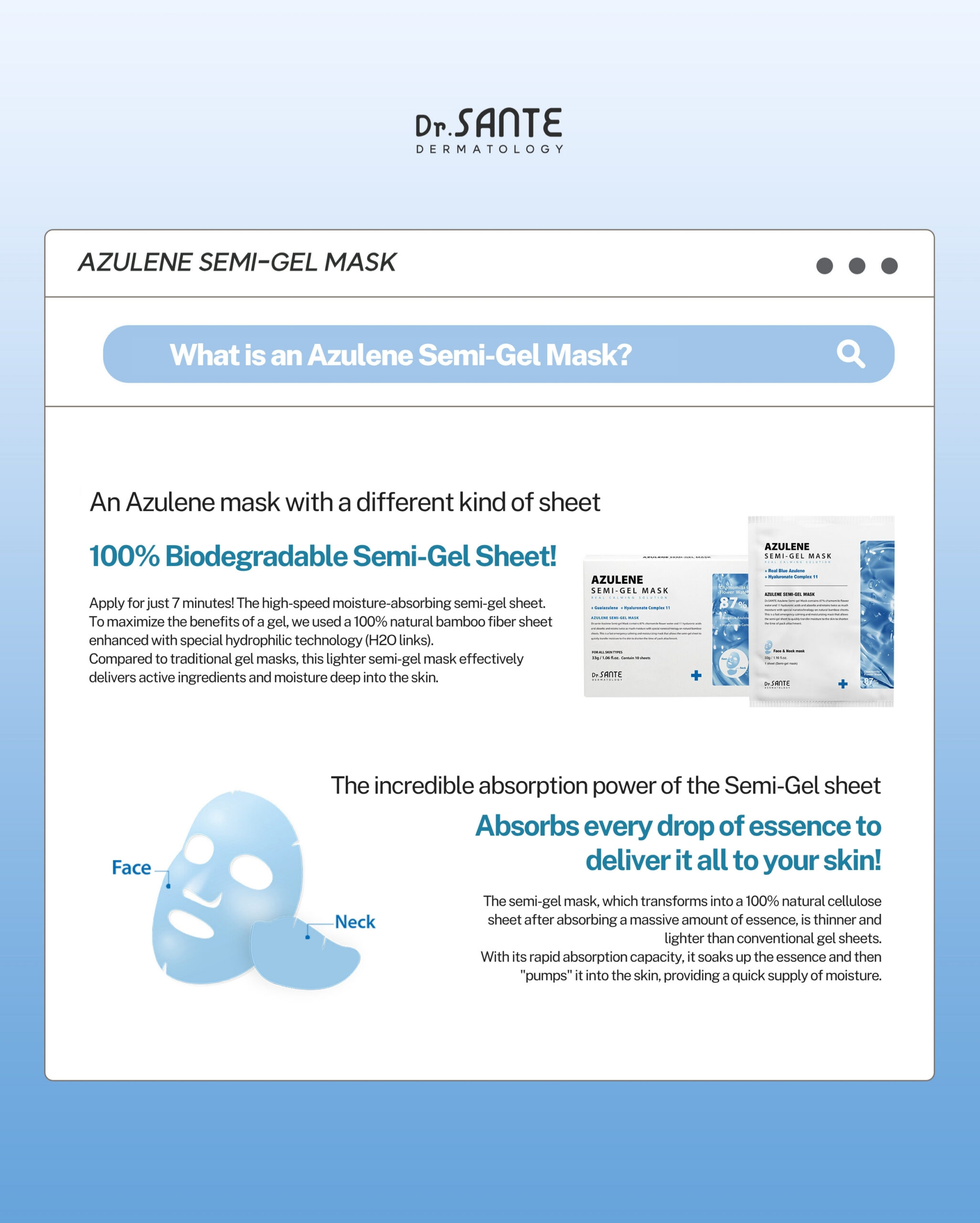 Dr.Sante Azulene Semi-Gel Mask (33g*10pcs) | Face & Neck Mask Login to see professional pricing Refresh and calm sensitive skin with the Dr. Sante Azulene Semi-Gel Mask, a premium face and neck mask infused with 33g of hydrating essence. Made with a biodegradable bamboo fiber semi-gel sheet, it delivers intensive moisture while adhering comfortably to both the face and neck for maximum absorption. Key Benefits Soothes Sensitive Skin with Guaiazulene Formulated with Guaiazulene, a soothing ingredient known for helping calm irritated and sensitive skin. Leaves skin feeling comfortable, refreshed, and balanced. Biodegradable Bamboo Fiber Semi-Gel Sheet Made from natural bamboo fiber bonded with a hydrogel (H₂O) structure. Soft, breathable, and biodegradable for a comfortable fit and enhanced moisture delivery. Adheres seamlessly to both the face and neck. 33g of Intensive Hydrating Essence Each mask contains 33g of nourishing essence, equivalent to the amount found in more than six 5ml ampoules. Delivers long-lasting hydration while helping improve skin softness and radiance. Texture A lightweight, sky-blue hydrating essence infused with 33g of moisture-rich formula. The semi-gel sheet hugs the contours of the face and neck, allowing the soothing essence to absorb evenly while providing intensive hydration and calming care. Recommended For Sensitive skin Dry or dehydrated skin Skin needing soothing after environmental stress Anyone looking for intensive face and neck hydration How to Use After cleansing, prepare your skin with Dr. Sante Azulene Soother Toner. Remove the Dr. Sante Azulene Semi-Gel Mask from the pouch and apply it evenly to the face and neck. Apply any remaining essence from the pouch over the mask for an extra boost of hydration. Leave on for 7–10 minutes. Remove the mask and gently pat the remaining essence into the skin until fully absorbed. Size: 33g × 1 Sheet Dr.Sante Azulene Semi-Gel Mask (33g*10pcs) | Face & Neck Mask Ingredients: Chamomilla Recutita (Matricaria) Flower Water (87%), Glycereth-26, 1,2-Hexanediol, Glycerin, Centaurea Cyanus Flower Extract, Guaiazulene, Sodium Hyaluronate, Hyaluronic Acid, Sodium Hyaluronate Crosspolymer, Hydrolyzed Glycosaminoglycans, Hydrolyzed Sodium Hyaluronate, Hydrolyzed Hyaluronic Acid, Sodium Acetylated Hyaluronate, Dimethylsilanol Hyaluronate, Hydroxypropyltrimonium Hyaluronate, Chamomilla Recutita (Matricaria) Flower Extract, Centella Asiatica Extract, Viola Tricolor Extract, Clitoria Ternatea Flower Extract, Aloe Barbadensis Leaf Extract, Gardenia Florida Fruit Extract, Arnica Montana Flower Extract, Hedera Helix (Ivy) Extract, Camellia Sinensis Leaf Extract, Ceramide NP, Beta-Glucan, Panthenol, Pentylene Glycol, Hydrogenated Lecithin, Caprylic/Capric Triglyceride, Dextrin, Polyglutamic Acid, Deoxyphytantriyl Palmitamide MEA, Water, Cholesterol, Hydroxyethyl Acrylate/Sodium Acryloyldimethyl Taurate Copolymer, Simmondsia Chinensis (Jojoba) Seed Oil, Citrus Aurantium Dulcis (Orange) Peel Oil.