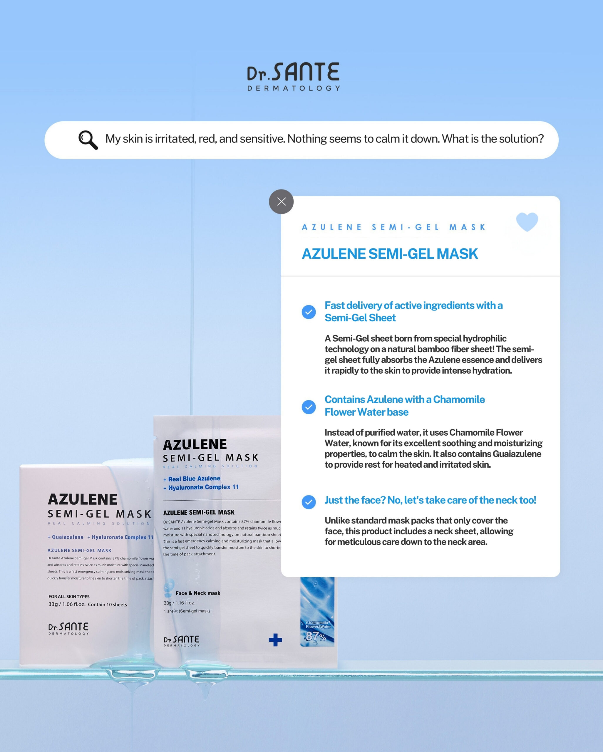 Dr.Sante Azulene Semi-Gel Mask (33g*10pcs) | Face & Neck Mask Login to see professional pricing Refresh and calm sensitive skin with the Dr. Sante Azulene Semi-Gel Mask, a premium face and neck mask infused with 33g of hydrating essence. Made with a biodegradable bamboo fiber semi-gel sheet, it delivers intensive moisture while adhering comfortably to both the face and neck for maximum absorption. Key Benefits Soothes Sensitive Skin with Guaiazulene Formulated with Guaiazulene, a soothing ingredient known for helping calm irritated and sensitive skin. Leaves skin feeling comfortable, refreshed, and balanced. Biodegradable Bamboo Fiber Semi-Gel Sheet Made from natural bamboo fiber bonded with a hydrogel (H₂O) structure. Soft, breathable, and biodegradable for a comfortable fit and enhanced moisture delivery. Adheres seamlessly to both the face and neck. 33g of Intensive Hydrating Essence Each mask contains 33g of nourishing essence, equivalent to the amount found in more than six 5ml ampoules. Delivers long-lasting hydration while helping improve skin softness and radiance. Texture A lightweight, sky-blue hydrating essence infused with 33g of moisture-rich formula. The semi-gel sheet hugs the contours of the face and neck, allowing the soothing essence to absorb evenly while providing intensive hydration and calming care. Recommended For Sensitive skin Dry or dehydrated skin Skin needing soothing after environmental stress Anyone looking for intensive face and neck hydration How to Use After cleansing, prepare your skin with Dr. Sante Azulene Soother Toner. Remove the Dr. Sante Azulene Semi-Gel Mask from the pouch and apply it evenly to the face and neck. Apply any remaining essence from the pouch over the mask for an extra boost of hydration. Leave on for 7–10 minutes. Remove the mask and gently pat the remaining essence into the skin until fully absorbed. Size: 33g × 1 Sheet Dr.Sante Azulene Semi-Gel Mask (33g*10pcs) | Face & Neck Mask Ingredients: Chamomilla Recutita (Matricaria) Flower Water (87%), Glycereth-26, 1,2-Hexanediol, Glycerin, Centaurea Cyanus Flower Extract, Guaiazulene, Sodium Hyaluronate, Hyaluronic Acid, Sodium Hyaluronate Crosspolymer, Hydrolyzed Glycosaminoglycans, Hydrolyzed Sodium Hyaluronate, Hydrolyzed Hyaluronic Acid, Sodium Acetylated Hyaluronate, Dimethylsilanol Hyaluronate, Hydroxypropyltrimonium Hyaluronate, Chamomilla Recutita (Matricaria) Flower Extract, Centella Asiatica Extract, Viola Tricolor Extract, Clitoria Ternatea Flower Extract, Aloe Barbadensis Leaf Extract, Gardenia Florida Fruit Extract, Arnica Montana Flower Extract, Hedera Helix (Ivy) Extract, Camellia Sinensis Leaf Extract, Ceramide NP, Beta-Glucan, Panthenol, Pentylene Glycol, Hydrogenated Lecithin, Caprylic/Capric Triglyceride, Dextrin, Polyglutamic Acid, Deoxyphytantriyl Palmitamide MEA, Water, Cholesterol, Hydroxyethyl Acrylate/Sodium Acryloyldimethyl Taurate Copolymer, Simmondsia Chinensis (Jojoba) Seed Oil, Citrus Aurantium Dulcis (Orange) Peel Oil.