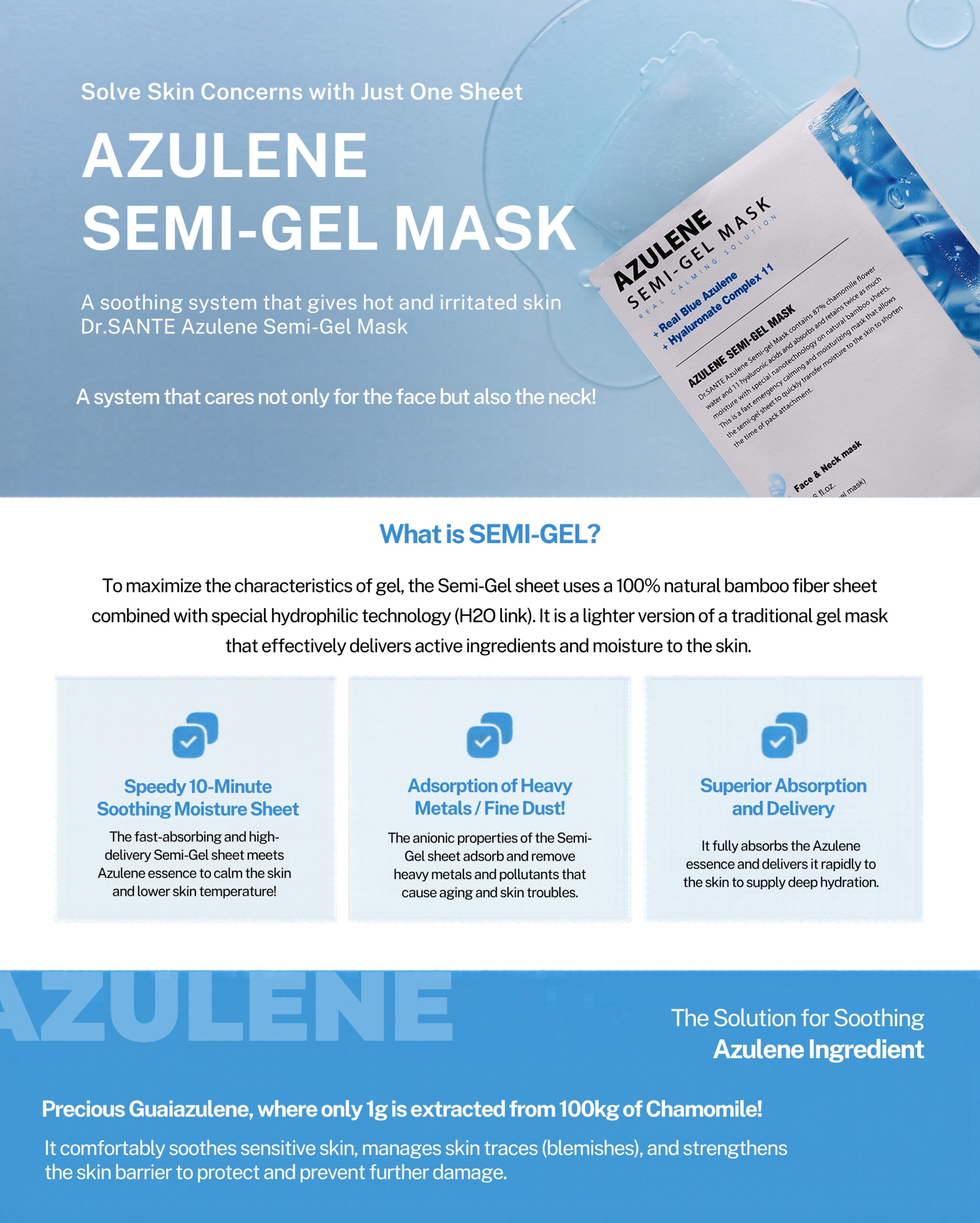 Dr.Sante Azulene Semi-Gel Mask (33g*10pcs) | Face & Neck Mask Login to see professional pricing Refresh and calm sensitive skin with the Dr. Sante Azulene Semi-Gel Mask, a premium face and neck mask infused with 33g of hydrating essence. Made with a biodegradable bamboo fiber semi-gel sheet, it delivers intensive moisture while adhering comfortably to both the face and neck for maximum absorption. Key Benefits Soothes Sensitive Skin with Guaiazulene Formulated with Guaiazulene, a soothing ingredient known for helping calm irritated and sensitive skin. Leaves skin feeling comfortable, refreshed, and balanced. Biodegradable Bamboo Fiber Semi-Gel Sheet Made from natural bamboo fiber bonded with a hydrogel (H₂O) structure. Soft, breathable, and biodegradable for a comfortable fit and enhanced moisture delivery. Adheres seamlessly to both the face and neck. 33g of Intensive Hydrating Essence Each mask contains 33g of nourishing essence, equivalent to the amount found in more than six 5ml ampoules. Delivers long-lasting hydration while helping improve skin softness and radiance. Texture A lightweight, sky-blue hydrating essence infused with 33g of moisture-rich formula. The semi-gel sheet hugs the contours of the face and neck, allowing the soothing essence to absorb evenly while providing intensive hydration and calming care. Recommended For Sensitive skin Dry or dehydrated skin Skin needing soothing after environmental stress Anyone looking for intensive face and neck hydration How to Use After cleansing, prepare your skin with Dr. Sante Azulene Soother Toner. Remove the Dr. Sante Azulene Semi-Gel Mask from the pouch and apply it evenly to the face and neck. Apply any remaining essence from the pouch over the mask for an extra boost of hydration. Leave on for 7–10 minutes. Remove the mask and gently pat the remaining essence into the skin until fully absorbed. Size: 33g × 1 Sheet Dr.Sante Azulene Semi-Gel Mask (33g*10pcs) | Face & Neck Mask Ingredients: Chamomilla Recutita (Matricaria) Flower Water (87%), Glycereth-26, 1,2-Hexanediol, Glycerin, Centaurea Cyanus Flower Extract, Guaiazulene, Sodium Hyaluronate, Hyaluronic Acid, Sodium Hyaluronate Crosspolymer, Hydrolyzed Glycosaminoglycans, Hydrolyzed Sodium Hyaluronate, Hydrolyzed Hyaluronic Acid, Sodium Acetylated Hyaluronate, Dimethylsilanol Hyaluronate, Hydroxypropyltrimonium Hyaluronate, Chamomilla Recutita (Matricaria) Flower Extract, Centella Asiatica Extract, Viola Tricolor Extract, Clitoria Ternatea Flower Extract, Aloe Barbadensis Leaf Extract, Gardenia Florida Fruit Extract, Arnica Montana Flower Extract, Hedera Helix (Ivy) Extract, Camellia Sinensis Leaf Extract, Ceramide NP, Beta-Glucan, Panthenol, Pentylene Glycol, Hydrogenated Lecithin, Caprylic/Capric Triglyceride, Dextrin, Polyglutamic Acid, Deoxyphytantriyl Palmitamide MEA, Water, Cholesterol, Hydroxyethyl Acrylate/Sodium Acryloyldimethyl Taurate Copolymer, Simmondsia Chinensis (Jojoba) Seed Oil, Citrus Aurantium Dulcis (Orange) Peel Oil.