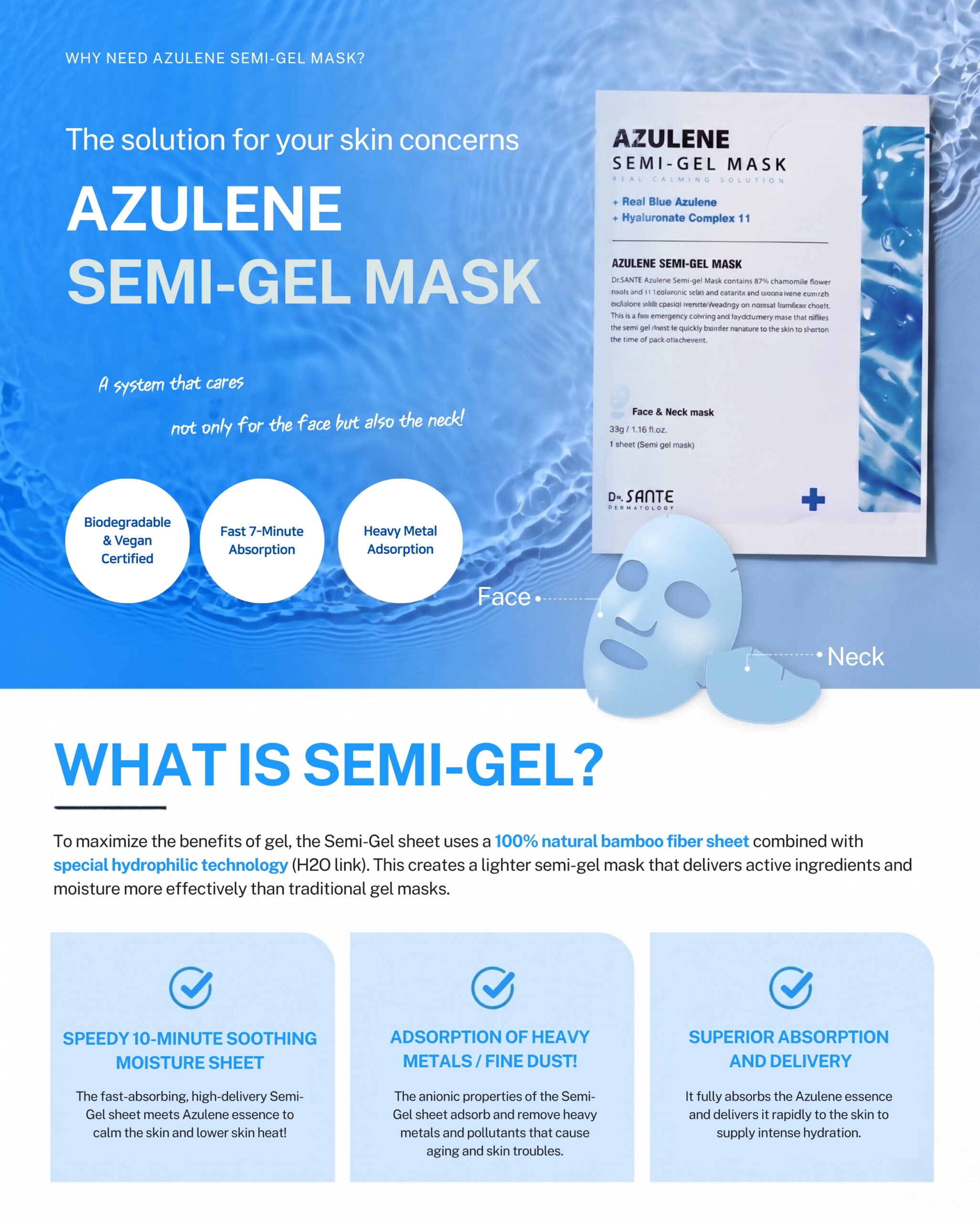 Dr.Sante Azulene Semi-Gel Mask (33g*10pcs) | Face & Neck Mask Login to see professional pricing Refresh and calm sensitive skin with the Dr. Sante Azulene Semi-Gel Mask, a premium face and neck mask infused with 33g of hydrating essence. Made with a biodegradable bamboo fiber semi-gel sheet, it delivers intensive moisture while adhering comfortably to both the face and neck for maximum absorption. Key Benefits Soothes Sensitive Skin with Guaiazulene Formulated with Guaiazulene, a soothing ingredient known for helping calm irritated and sensitive skin. Leaves skin feeling comfortable, refreshed, and balanced. Biodegradable Bamboo Fiber Semi-Gel Sheet Made from natural bamboo fiber bonded with a hydrogel (H₂O) structure. Soft, breathable, and biodegradable for a comfortable fit and enhanced moisture delivery. Adheres seamlessly to both the face and neck. 33g of Intensive Hydrating Essence Each mask contains 33g of nourishing essence, equivalent to the amount found in more than six 5ml ampoules. Delivers long-lasting hydration while helping improve skin softness and radiance. Texture A lightweight, sky-blue hydrating essence infused with 33g of moisture-rich formula. The semi-gel sheet hugs the contours of the face and neck, allowing the soothing essence to absorb evenly while providing intensive hydration and calming care. Recommended For Sensitive skin Dry or dehydrated skin Skin needing soothing after environmental stress Anyone looking for intensive face and neck hydration How to Use After cleansing, prepare your skin with Dr. Sante Azulene Soother Toner. Remove the Dr. Sante Azulene Semi-Gel Mask from the pouch and apply it evenly to the face and neck. Apply any remaining essence from the pouch over the mask for an extra boost of hydration. Leave on for 7–10 minutes. Remove the mask and gently pat the remaining essence into the skin until fully absorbed. Size: 33g × 1 Sheet Dr.Sante Azulene Semi-Gel Mask (33g*10pcs) | Face & Neck Mask Ingredients: Chamomilla Recutita (Matricaria) Flower Water (87%), Glycereth-26, 1,2-Hexanediol, Glycerin, Centaurea Cyanus Flower Extract, Guaiazulene, Sodium Hyaluronate, Hyaluronic Acid, Sodium Hyaluronate Crosspolymer, Hydrolyzed Glycosaminoglycans, Hydrolyzed Sodium Hyaluronate, Hydrolyzed Hyaluronic Acid, Sodium Acetylated Hyaluronate, Dimethylsilanol Hyaluronate, Hydroxypropyltrimonium Hyaluronate, Chamomilla Recutita (Matricaria) Flower Extract, Centella Asiatica Extract, Viola Tricolor Extract, Clitoria Ternatea Flower Extract, Aloe Barbadensis Leaf Extract, Gardenia Florida Fruit Extract, Arnica Montana Flower Extract, Hedera Helix (Ivy) Extract, Camellia Sinensis Leaf Extract, Ceramide NP, Beta-Glucan, Panthenol, Pentylene Glycol, Hydrogenated Lecithin, Caprylic/Capric Triglyceride, Dextrin, Polyglutamic Acid, Deoxyphytantriyl Palmitamide MEA, Water, Cholesterol, Hydroxyethyl Acrylate/Sodium Acryloyldimethyl Taurate Copolymer, Simmondsia Chinensis (Jojoba) Seed Oil, Citrus Aurantium Dulcis (Orange) Peel Oil.